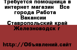 Требуется помощница в интернет-магазин - Все города Работа » Вакансии   . Ставропольский край,Железноводск г.